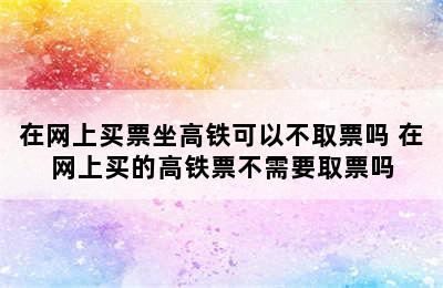 在网上买票坐高铁可以不取票吗 在网上买的高铁票不需要取票吗